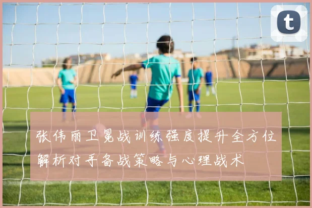 张伟丽卫冕战训练强度提升全方位解析对手备战策略与心理战术