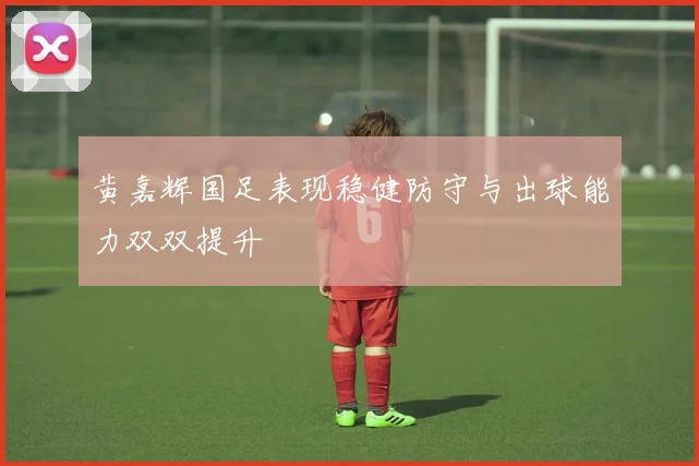 黄嘉辉国足表现稳健防守与出球能力双双提升