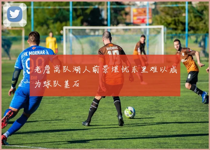 老詹离队湖人前景堪忧东里难以成为球队基石