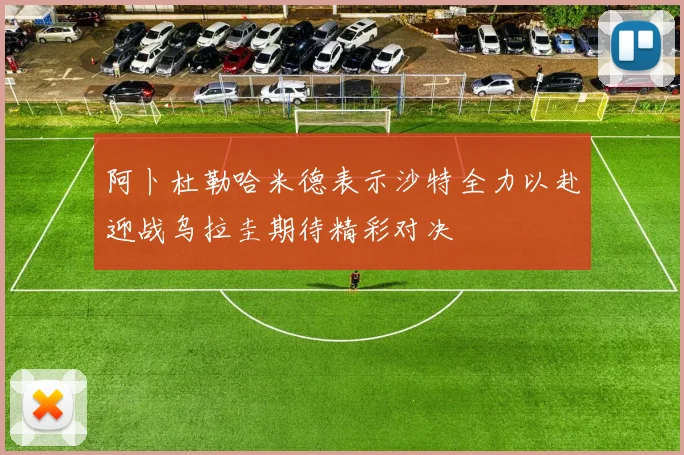 阿卜杜勒哈米德表示沙特全力以赴迎战乌拉圭期待精彩对决