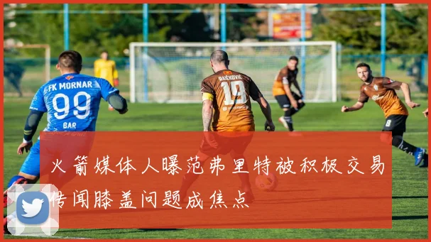 火箭媒体人曝范弗里特被积极交易传闻膝盖问题成焦点