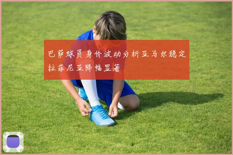 巴萨球员身价波动分析亚马尔稳定拉菲尼亚降幅显著