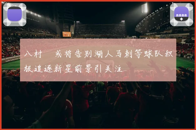 八村塁或将告别湖人马刺等球队积极追逐新星前景引关注