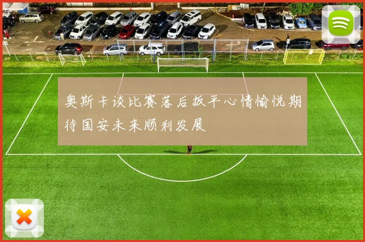 奥斯卡谈比赛落后扳平心情愉悦期待国安未来顺利发展