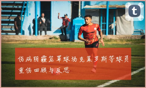 伤病阴霾笼罩球场克莱罗斯等球员重伤回顾与反思