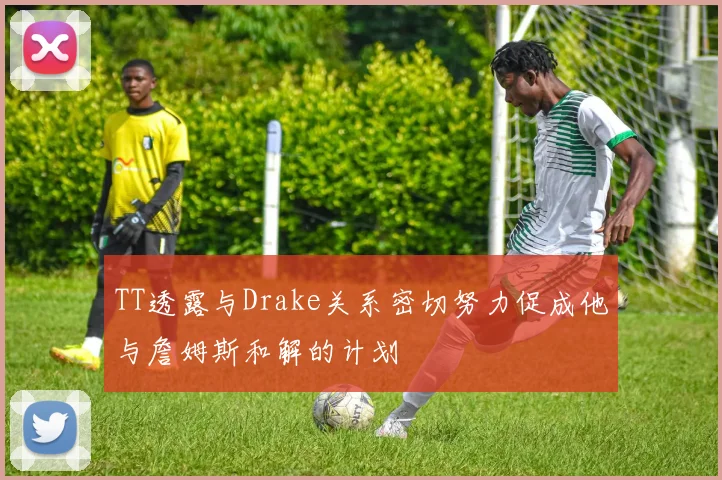 TT透露与Drake关系密切努力促成他与詹姆斯和解的计划