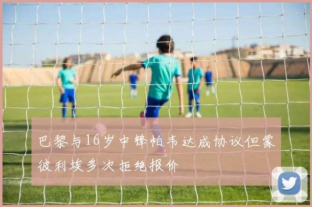 巴黎与16岁中锋帕韦达成协议但蒙彼利埃多次拒绝报价