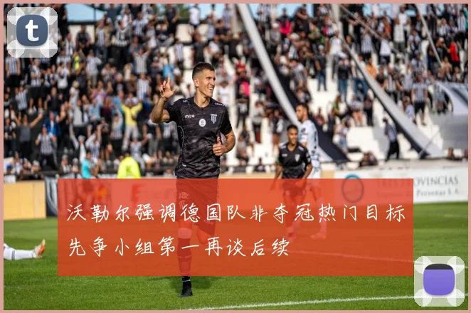 沃勒尔强调德国队非夺冠热门目标先争小组第一再谈后续