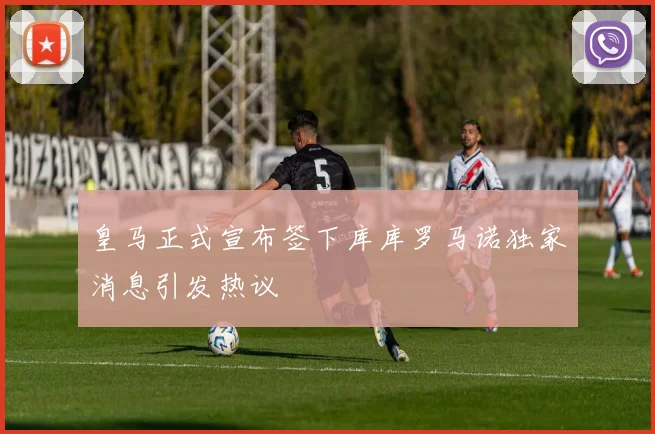 皇马正式宣布签下库库罗马诺独家消息引发热议