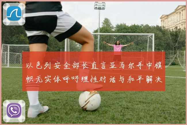 以色列安全部长直言亚马尔手中旗帜无实体呼吁理性对话与和平解决方案