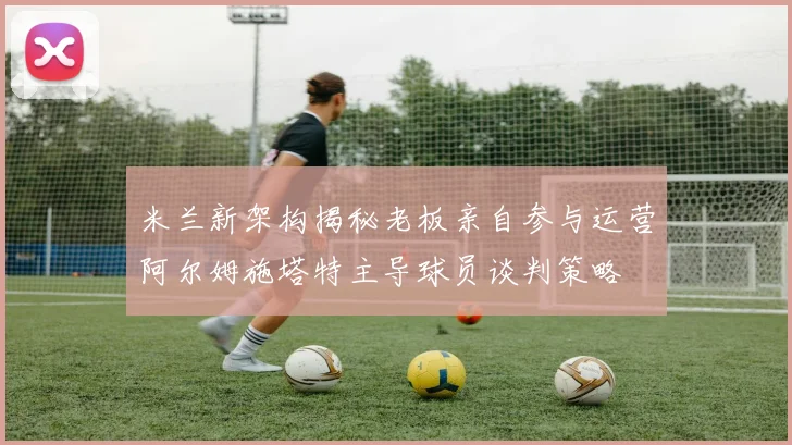 米兰新架构揭秘老板亲自参与运营阿尔姆施塔特主导球员谈判策略