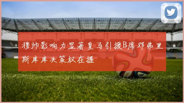 穆帅影响力显著皇马引援B席邓弗里斯库库决策权在握