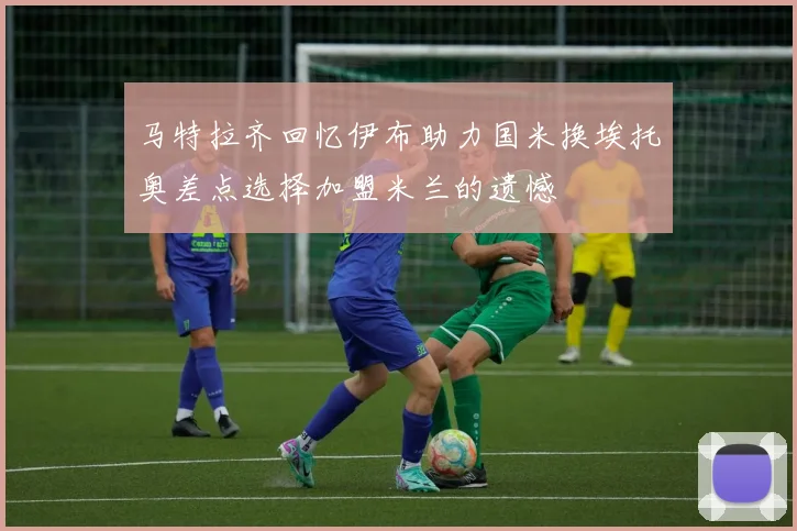马特拉齐回忆伊布助力国米换埃托奥差点选择加盟米兰的遗憾