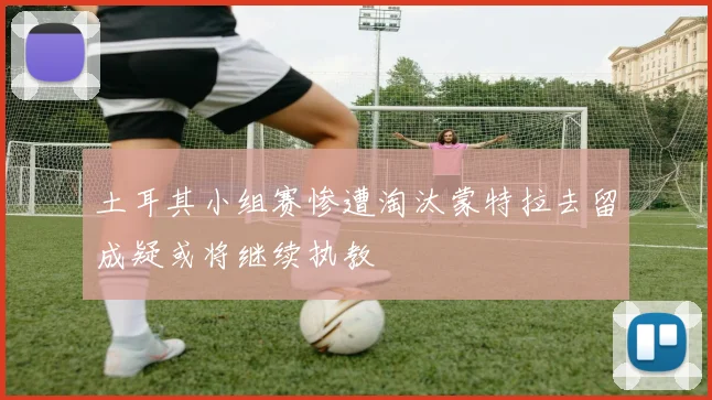 土耳其小组赛惨遭淘汰蒙特拉去留成疑或将继续执教