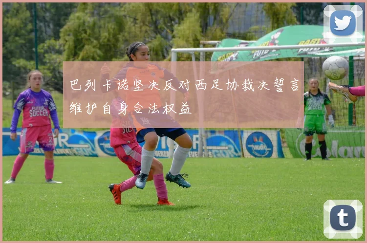 巴列卡诺坚决反对西足协裁决誓言维护自身合法权益