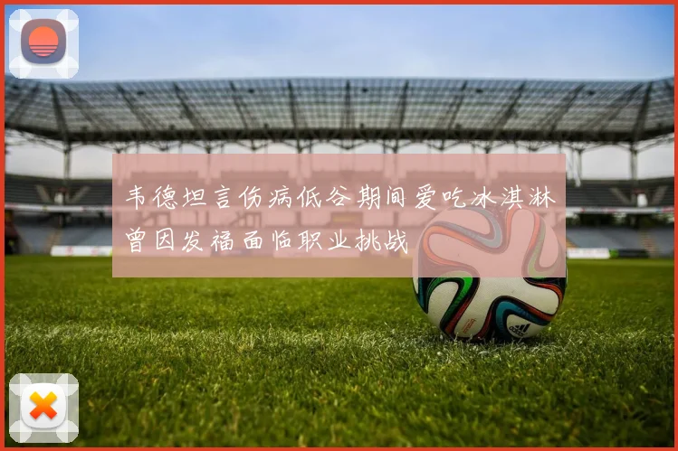 韦德坦言伤病低谷期间爱吃冰淇淋曾因发福面临职业挑战