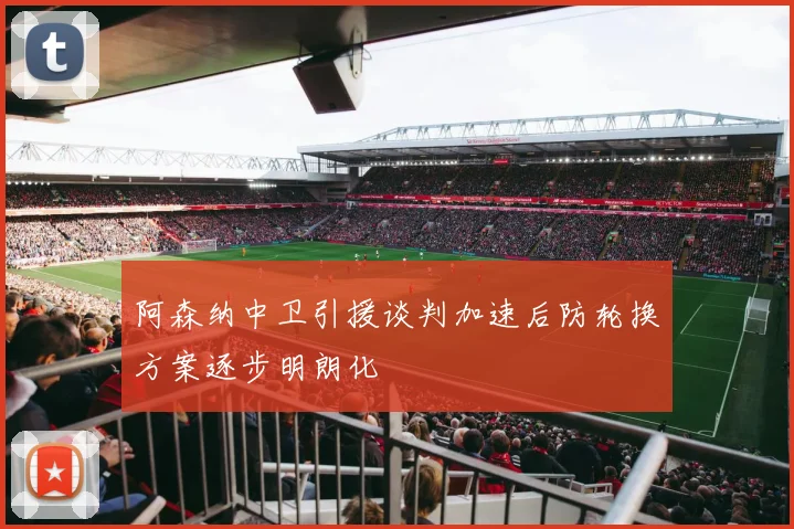 阿森纳中卫引援谈判加速后防轮换方案逐步明朗化