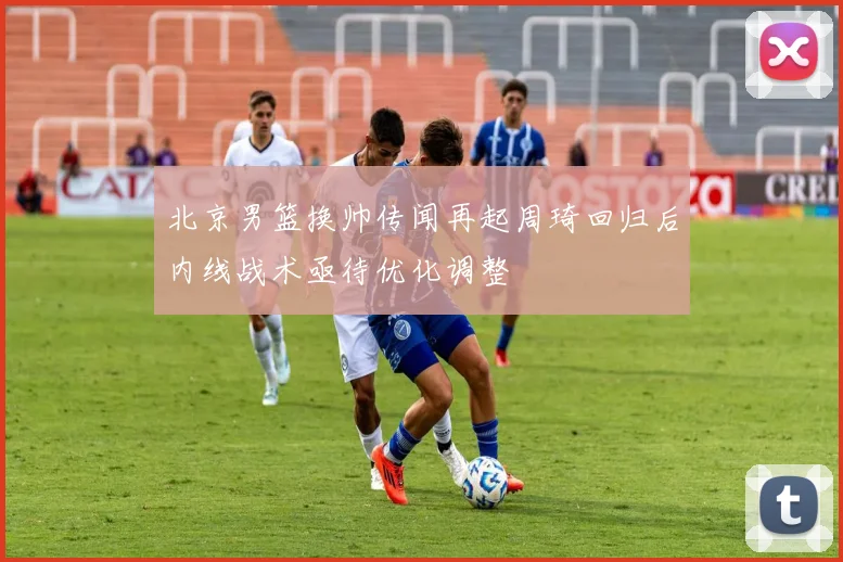 北京男篮换帅传闻再起周琦回归后内线战术亟待优化调整