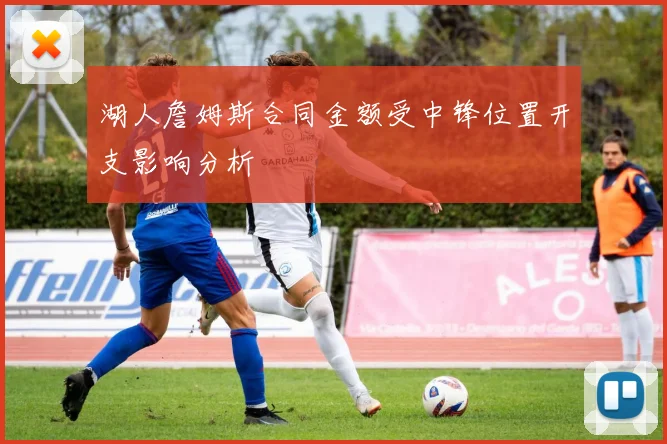 湖人詹姆斯合同金额受中锋位置开支影响分析