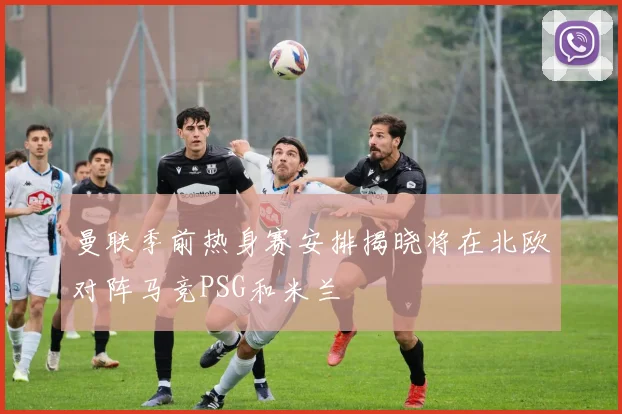曼联季前热身赛安排揭晓将在北欧对阵马竞PSG和米兰