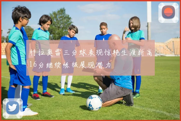 特拉奥雷三分球表现惊艳生涯新高16分继续练级展现潜力