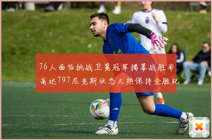76人面临挑战卫冕冠军揭幕战胜率高达797尼克斯状态火热保持全胜纪录