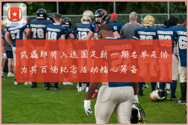 武磊即将入选国足新一期名单足协为其百场纪念活动精心筹备