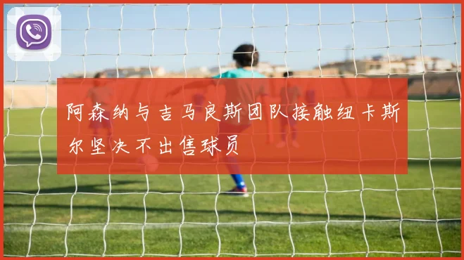 阿森纳与吉马良斯团队接触纽卡斯尔坚决不出售球员