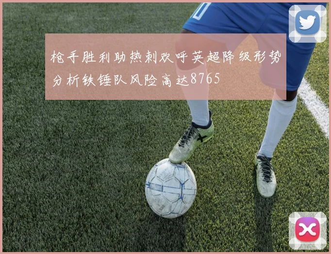 枪手胜利助热刺欢呼英超降级形势分析铁锤队风险高达8765